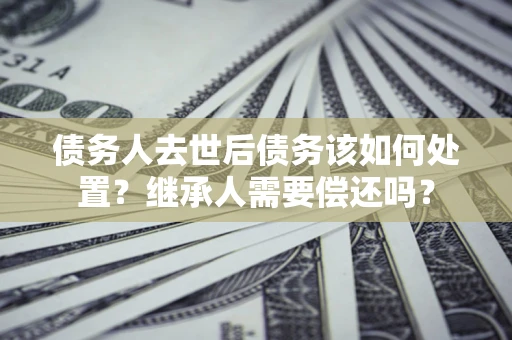 武汉债务人去世后债务该如何处置？继承人需要偿还吗？