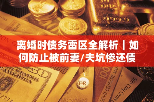 武汉离婚时债务雷区全解析｜如何防止被前妻/夫坑惨还债？