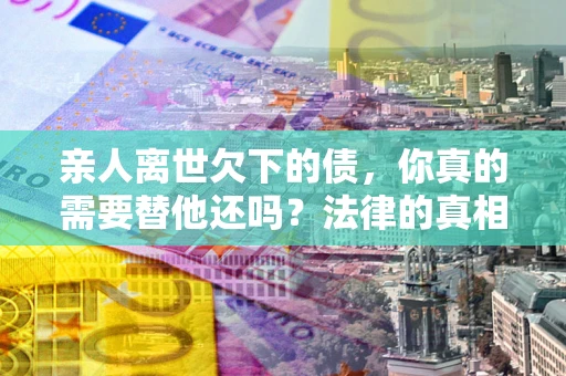 武汉亲人离世欠下的债，你真的需要替他还吗？法律的真相或许与你想的不一样